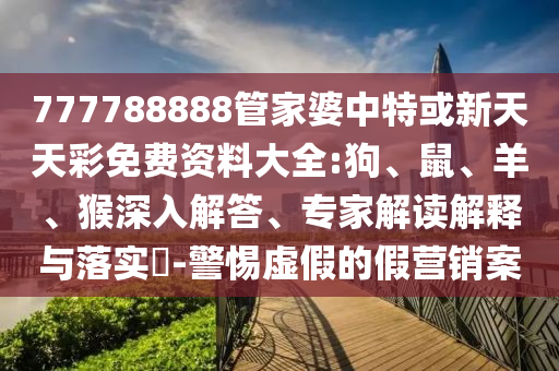 777788888管家婆中特或新天天彩免費資料大全:狗、鼠、羊、猴深入解答、專家解讀解釋與落實?-警惕虛假的假營銷案