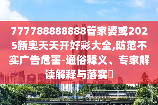 777788888888管家婆或2025新奧天天開好彩大全,防范不實廣告危害-通俗釋義、專家解讀解釋與落實?