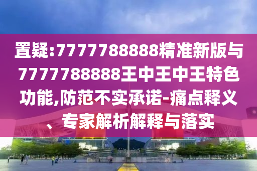 置疑:7777788888精準(zhǔn)新版與7777788888王中王中王特色功能,防范不實(shí)承諾-痛點(diǎn)釋義、專家解析解釋與落實(shí)