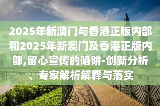 2025年新澳門與香港正版內部和2025年新澳門及香港正版內部,留心宣傳的陷阱-創(chuàng)新分析、專家解析解釋與落實