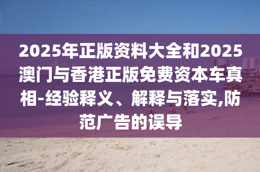 2025年正版資料大全和2025澳門與香港正版免費(fèi)資本車真相-經(jīng)驗(yàn)釋義、解釋與落實(shí),防范廣告的誤導(dǎo)