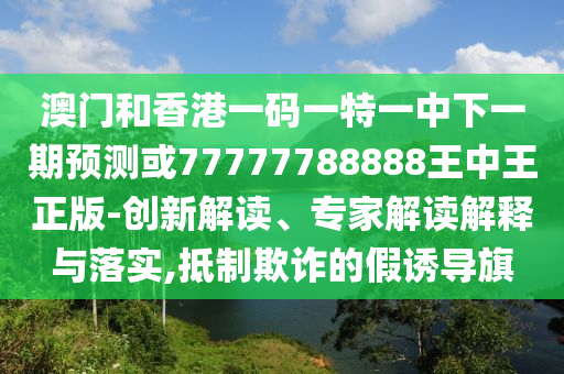 澳門和香港一碼一特一中下一期預測或77777788888王中王正版-創(chuàng)新解讀、專家解讀解釋與落實,抵制欺詐的假誘導旗