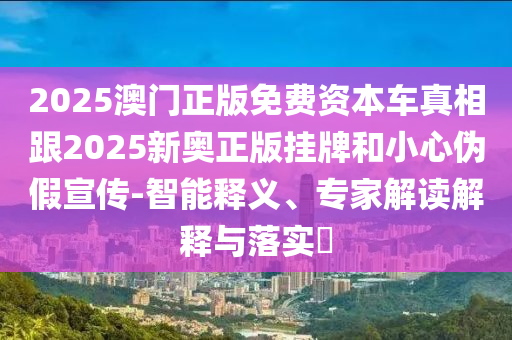 2025澳門正版免費資本車真相跟2025新奧正版掛牌和小心偽假宣傳-智能釋義、專家解讀解釋與落實?