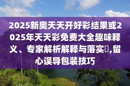 2025新奧天天開好彩結(jié)果或2025年天天彩免費(fèi)大全趣味釋義、專家解析解釋與落實(shí)?,留心誤導(dǎo)包裝技巧