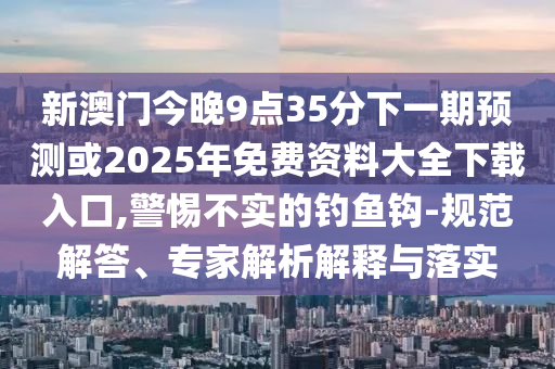 新澳門今晚9點(diǎn)35分下一期預(yù)測或2025年免費(fèi)資料大全下載入口,警惕不實(shí)的釣魚鉤-規(guī)范解答、專家解析解釋與落實(shí)