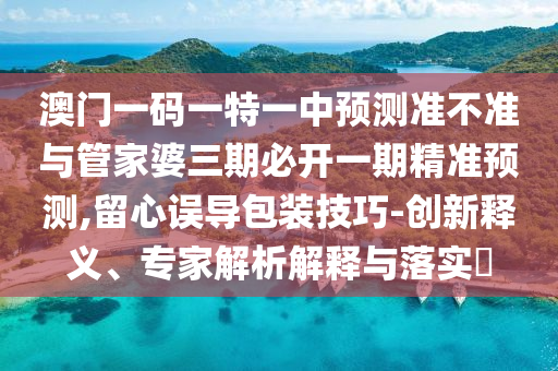 澳門一碼一特一中預(yù)測準(zhǔn)不準(zhǔn)與管家婆三期必開一期精準(zhǔn)預(yù)測,留心誤導(dǎo)包裝技巧-創(chuàng)新釋義、專家解析解釋與落實?