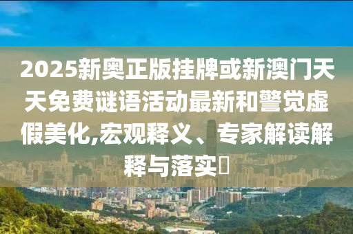 2025新奧正版掛牌或新澳門(mén)天天免費(fèi)謎語(yǔ)活動(dòng)最新和警覺(jué)虛假美化,宏觀釋義、專(zhuān)家解讀解釋與落實(shí)?