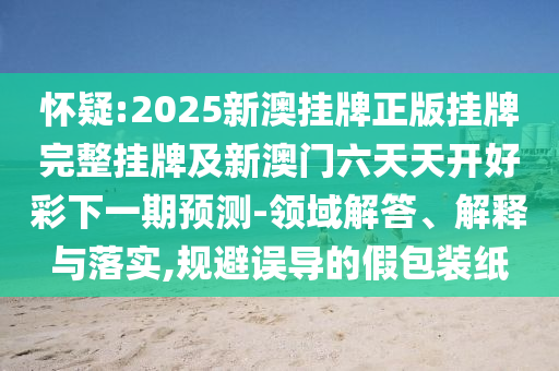 懷疑:2025新澳掛牌正版掛牌完整掛牌及新澳門六天天開好彩下一期預測-領域解答、解釋與落實,規(guī)避誤導的假包裝紙