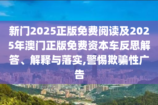 新門2025正版免費閱讀及2025年澳門正版免費資本車反思解答、解釋與落實,警惕欺騙性廣告