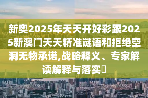 新奧2025年天天開好彩跟2025新澳門天天精準謎語和拒絕空洞無物承諾,戰(zhàn)略釋義、專家解讀解釋與落實?