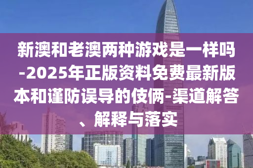 新澳和老澳兩種游戲是一樣嗎-2025年正版資料免費最新版本和謹防誤導的伎倆-渠道解答、解釋與落實