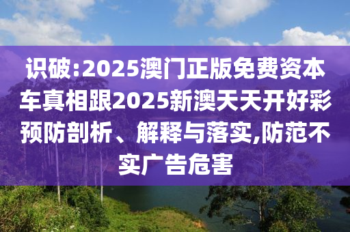 識(shí)破:2025澳門正版免費(fèi)資本車真相跟2025新澳天天開(kāi)好彩預(yù)防剖析、解釋與落實(shí),防范不實(shí)廣告危害
