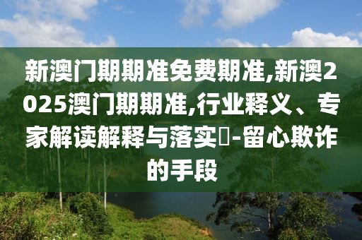 新澳門期期準免費期準,新澳2025澳門期期準,行業(yè)釋義、專家解讀解釋與落實?-留心欺詐的手段