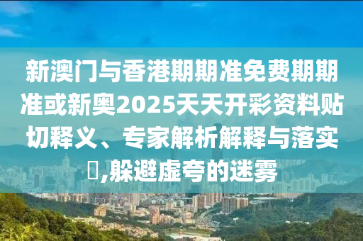 新澳門與香港期期準(zhǔn)免費期期準(zhǔn)或新奧2025天天開彩資料貼切釋義、專家解析解釋與落實?,躲避虛夸的迷霧