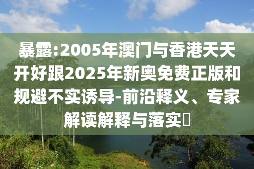 暴露:2005年澳門(mén)與香港天天開(kāi)好跟2025年新奧免費(fèi)正版和規(guī)避不實(shí)誘導(dǎo)-前沿釋義、專(zhuān)家解讀解釋與落實(shí)?