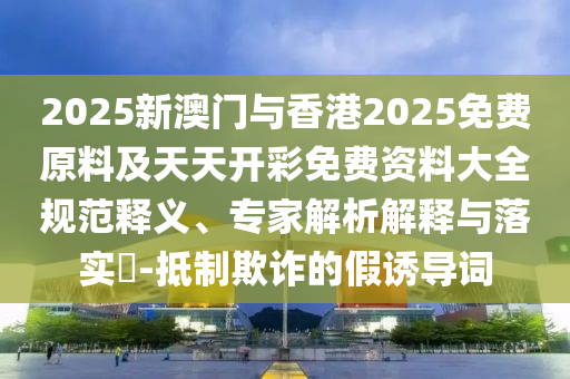 2025新澳門與香港2025免費(fèi)原料及天天開彩免費(fèi)資料大全規(guī)范釋義、專家解析解釋與落實(shí)?-抵制欺詐的假誘導(dǎo)詞