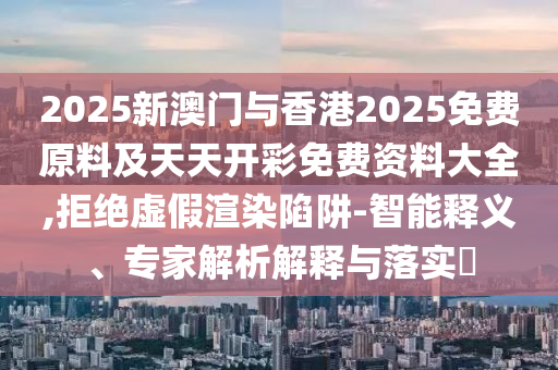2025新澳門與香港2025免費原料及天天開彩免費資料大全,拒絕虛假渲染陷阱-智能釋義、專家解析解釋與落實?