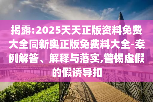 揭露:2025天天正版資料免費大全同新奧正版免費料大全-案例解答、解釋與落實,警惕虛假的假誘導(dǎo)扣
