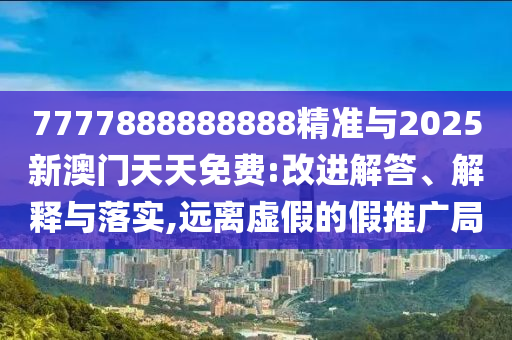 7777888888888精準(zhǔn)與2025新澳門天天免費(fèi):改進(jìn)解答、解釋與落實(shí),遠(yuǎn)離虛假的假推廣局