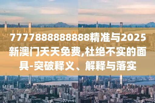 7777888888888精準與2025新澳門天天免費,杜絕不實的面具-突破釋義、解釋與落實
