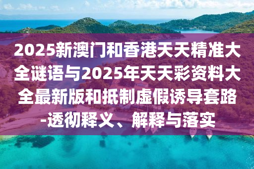 2025新澳門和香港天天精準(zhǔn)大全謎語與2025年天天彩資料大全最新版和抵制虛假誘導(dǎo)套路-透徹釋義、解釋與落實