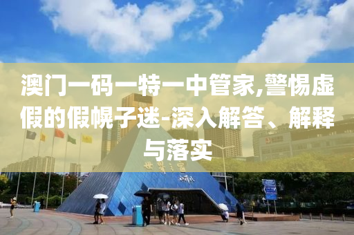 澳門一碼一特一中管家,警惕虛假的假幌子迷-深入解答、解釋與落實