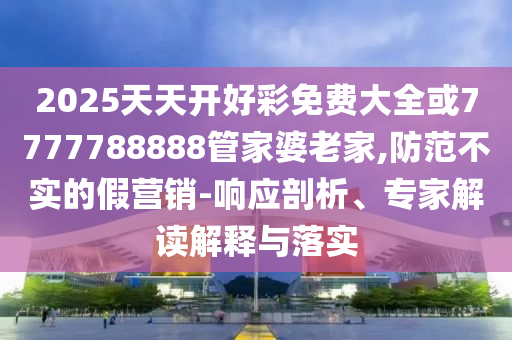 2025天天開好彩免費大全或7777788888管家婆老家,防范不實的假營銷-響應(yīng)剖析、專家解讀解釋與落實