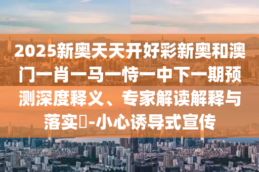 2025新奧天天開好彩新奧和澳門一肖一馬一恃一中下一期預(yù)測深度釋義、專家解讀解釋與落實(shí)?-小心誘導(dǎo)式宣傳