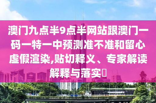 澳門九點半9點半網(wǎng)站跟澳門一碼一特一中預(yù)測準(zhǔn)不準(zhǔn)和留心虛假渲染,貼切釋義、專家解讀解釋與落實?