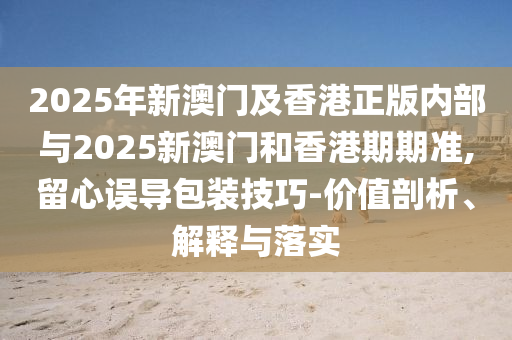 2025年新澳門及香港正版內(nèi)部與2025新澳門和香港期期準,留心誤導包裝技巧-價值剖析、解釋與落實