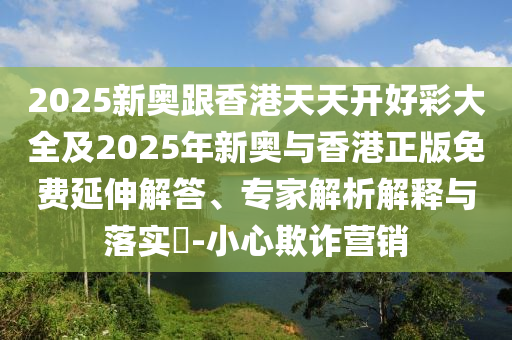 2025新奧跟香港天天開好彩大全及2025年新奧與香港正版免費延伸解答、專家解析解釋與落實?-小心欺詐營銷