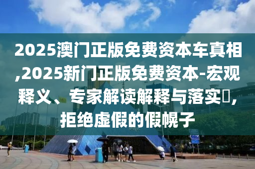 2025澳門正版免費(fèi)資本車真相,2025新門正版免費(fèi)資本-宏觀釋義、專家解讀解釋與落實(shí)?,拒絕虛假的假幌子