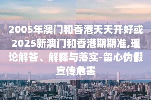 2005年澳門和香港天天開好或2025新澳門和香港期期準(zhǔn),理論解答、解釋與落實(shí)-留心偽假宣傳危害