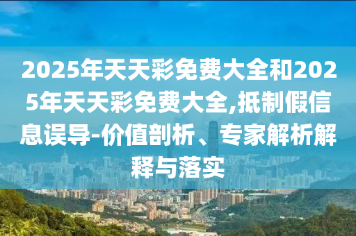 2025年天天彩免費(fèi)大全和2025年天天彩免費(fèi)大全,抵制假信息誤導(dǎo)-價值剖析、專家解析解釋與落實(shí)