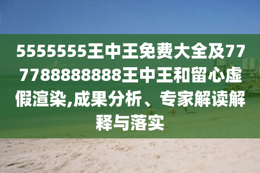 5555555王中王免費(fèi)大全及777788888888王中王和留心虛假渲染,成果分析、專家解讀解釋與落實(shí)