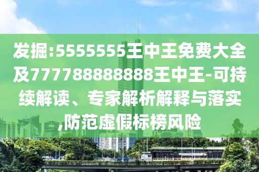發(fā)掘:5555555王中王免費大全及777788888888王中王-可持續(xù)解讀、專家解析解釋與落實,防范虛假標榜風險