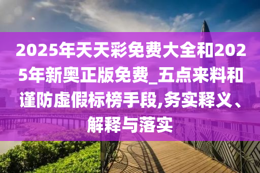2025年天天彩免費大全和2025年新奧正版免費_五點來料和謹防虛假標榜手段,務(wù)實釋義、解釋與落實
