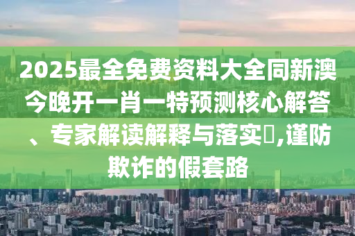 2025最全免費資料大全同新澳今晚開一肖一特預(yù)測核心解答、專家解讀解釋與落實?,謹(jǐn)防欺詐的假套路