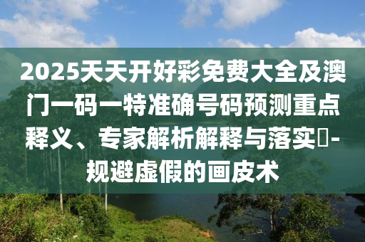 2025天天開好彩免費(fèi)大全及澳門一碼一特準(zhǔn)確號碼預(yù)測重點(diǎn)釋義、專家解析解釋與落實(shí)?-規(guī)避虛假的畫皮術(shù)