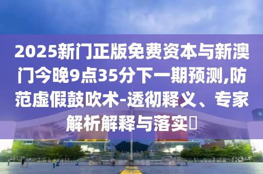 2025新門(mén)正版免費(fèi)資本與新澳門(mén)今晚9點(diǎn)35分下一期預(yù)測(cè),防范虛假鼓吹術(shù)-透徹釋義、專(zhuān)家解析解釋與落實(shí)?