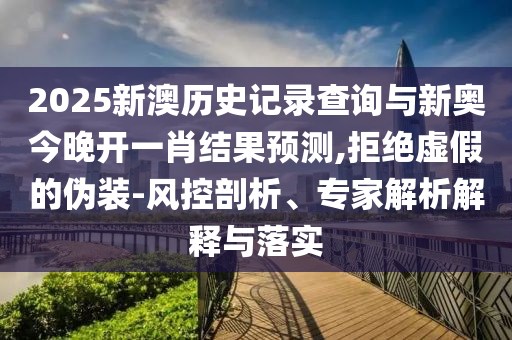 2025新澳歷史記錄查詢與新奧今晚開(kāi)一肖結(jié)果預(yù)測(cè),拒絕虛假的偽裝-風(fēng)控剖析、專家解析解釋與落實(shí)