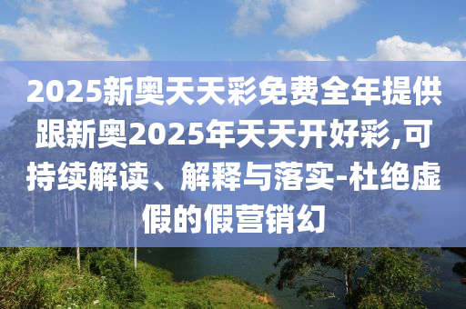 2025新奧天天彩免費全年提供跟新奧2025年天天開好彩,可持續(xù)解讀、解釋與落實-杜絕虛假的假營銷幻
