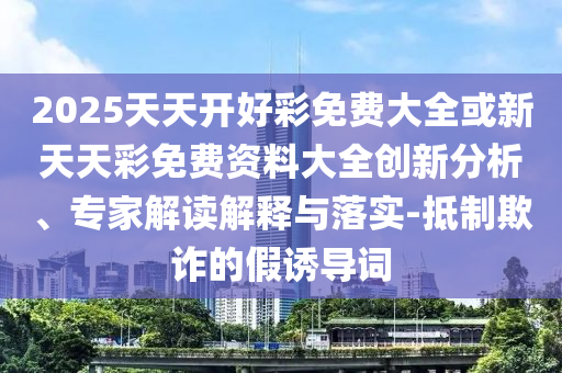 2025天天開好彩免費大全或新天天彩免費資料大全創(chuàng)新分析、專家解讀解釋與落實-抵制欺詐的假誘導詞