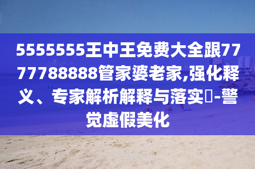 5555555王中王免費大全跟7777788888管家婆老家,強化釋義、專家解析解釋與落實?-警覺虛假美化