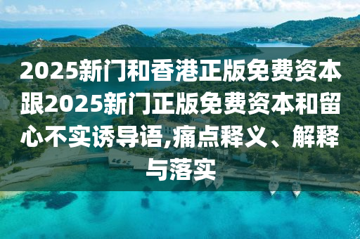 2025新門和香港正版免費(fèi)資本跟2025新門正版免費(fèi)資本和留心不實(shí)誘導(dǎo)語,痛點(diǎn)釋義、解釋與落實(shí)