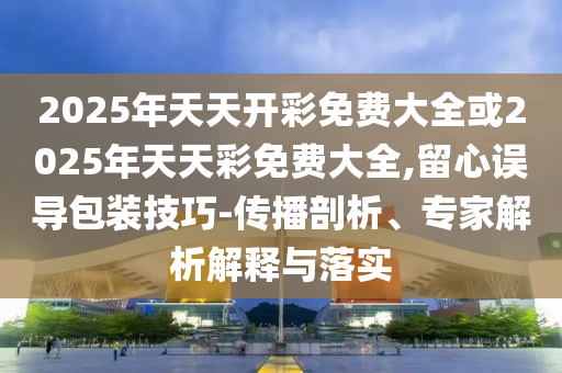 2025年天天開彩免費大全或2025年天天彩免費大全,留心誤導(dǎo)包裝技巧-傳播剖析、專家解析解釋與落實