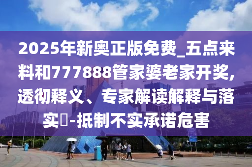 2025年新奧正版免費(fèi)_五點(diǎn)來料和777888管家婆老家開獎(jiǎng),透徹釋義、專家解讀解釋與落實(shí)?-抵制不實(shí)承諾危害