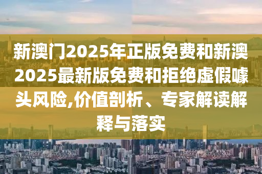 新澳門(mén)2025年正版免費(fèi)和新澳2025最新版免費(fèi)和拒絕虛假噱頭風(fēng)險(xiǎn),價(jià)值剖析、專(zhuān)家解讀解釋與落實(shí)