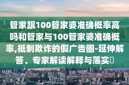 管家跟100管家婆準確概率高嗎和管家與100管家婆準確概率,抵制欺詐的假廣告圈-延伸解答、專家解讀解釋與落實?