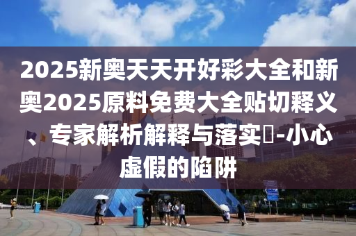 2025新奧天天開好彩大全和新奧2025原料免費大全貼切釋義、專家解析解釋與落實?-小心虛假的陷阱
